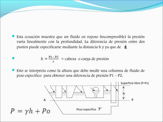  Esta ecuación muestra que un fluido en reposo (incompresible) la presión
varía linealmente con la profundidad. La diferencia de presión entre dos
puntos puede especificarse mediante la distancia h y ya que de 4
 = cabeza o carga de presión
 Esto se interpreta como la altura que debe medir una columna de fluido de
peso especifico para obtener una diferencia de presión P1 – P2.
Superficie libre (P=P0)
h
Peso especifico
A B
 