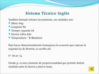 Sistema Técnico Inglés
También llamado sistema inconsistente, sus unidades son:
Masa: slug
Longitud: Pie
Tiempo: segundo (s)
Fuerza: Libra (Lb)
Temperatura: ° R (Rankine)
Para hacer dimensionalmente homogénea la ecuación que expresa la
segunda ley de Newton, se escribe así:
F= (m.a) /g0
Donde g0 es una constante de proporcionalidad que permite definir
unidades para la fuerza y para la masa.
 