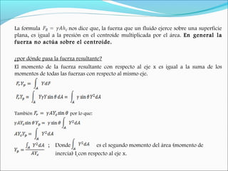 La formula nos dice que, la fuerza que un fluido ejerce sobre una superficie
plana, es igual a la presión en el centroide multiplicada por el área. En general la
fuerza no actúa sobre el centroide.
¿por dónde pasa la fuerza resultante?
El momento de la fuerza resultante con respecto al eje x es igual a la suma de los
momentos de todas las fuerzas con respecto al mismo eje.
También por lo que:
; Donde es el segundo momento del área (momento de
inercia) Ix con respecto al eje x.
 