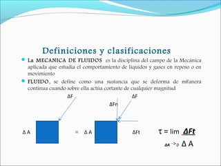 Definiciones y clasificaciones
 La MECANICA DE FLUIDOS es la disciplina del campo de la Mecánica
aplicada que estudia el comportamiento de líquidos y gases en reposo o en
movimiento
 FLUIDO, se define como una sustancia que se deforma de mFanera
continua cuando sobre ella actúa cortante de cualquier magnitud
ΔF ΔF
ΔFn
Δ A = Δ A ΔFt τ = lim ΔFt
ΔA 0 Δ A
 