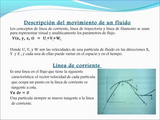 Descripción del movimiento de un fluido
Los conceptos de línea de corriente, línea de trayectoria y línea de filamento se usan
para representar visual y analíticamente los parámetros de flujo.
V(x, y, z, t) = Ui+Vj+Wk
Donde U, V, y W son las velocidades de una partícula de fluido en las direcciones X,
Y y Z , y cada una de ellas puede variar en el espacio y en el tiempo.
Línea de corriente
Es una línea en el flujo que tiene la siguiente
característica: el vector velocidad de cada partícula
que ocupa un punto en la línea de corriente es
tangente a esta.
Vx dr = 0
Una partícula siempre se mueve tangente a la línea
de corriente.
 