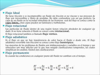 Flujo Ideal
No tiene fricción y es incompresible; un fluido sin fricción es no viscoso y sus procesos de
flujo son irreversibles y libres de perdidas. No debe confundirse con un gas perfecto. La
capa de un fluido en la vecindad inmediata de las fronteras real del flujo se conoce como la
capa límite, estas capas pueden ser laminares o turbulentas.
Flujo rotacional
Las partículas de fluido dentro de una región tienen rotación alrededor de cualquier eje
dado. Si no tiene rotación el fluido se conoce como irrotacional.
El flujo rotacional también es llamado flujo vórtice.
Flujo adiabático
Es el flujo en que no hay transferencia de calor hacia el fluido o desde este. El flujo
adiabático reversible (sin fricción) se conoce como flujo Isentrópico.
Las mayorías de los problemas de fluidos son tridimensionales y variables en el tiempo y sus
soluciones son muy difíciles por lo que han surgido clasificaciones temporales, las cuales
simplifican los análisis. Existen dos clasificaciones:
Flujo permanente
Es cuando las condiciones en cualquier punto del fluido no cambian con el tiempo.
 