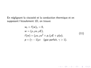 En négligeant la viscosité et la conduction thermique et en
supposant l’écoulement 1D, on trouve
wt + f (w)x = 0,
w = (ρ, ρu, ρE),
f (w) = (ρu, ρu2
+ p, (ρE + p)u),
p = (γ − 1)ρε (gaz parfait, γ > 1).
(11)
 