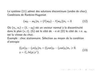 Le système (11) admet des solutions discontinues (ondes de choc).
Conditions de Rankine-Hugoniot
(wD − wG )nt + (f (wD) − f (wG ))nx = 0 (12)
Où (nx , nt) = (1, −u0) est un vecteur normal à la discontinuité
dans le plan (x, t). (G) est le côté de −n et (D) le côté de +n. u0
est la vitesse du choc.
Exemple : choc stationnaire. Sélection au moyen de la condition
d’entropie
((ρs)D − (ρs)G )nt + ((ρus)D − (ρus)G )nx > 0,
s = Cv ln(p/ργ
).
(13)
 