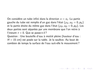On considère un tube infini dans la direction x = x1. La partie
gauche du tube est remplie d’un gaz dans l’état (ρG , uG = 0, pG )
et la partie droite du même gaz dans l’état (ρD, uD = 0, pD). Les
deux parties sont séparées par une membrane que l’on retire à
l’instant t = 0. Que se passe-t-il ?
Question : Une bouteille d’eau à moitié pleine (hauteur d’eau :
H = 15 cm) est posée sur la table. Je la soulève. Au bout de
combien de temps la surface de l’eau suit-elle le mouvement ?
 