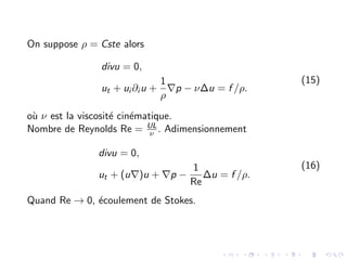 On suppose ρ = Cste alors
divu = 0,
ut + ui ∂i u +
1
ρ
∇p − ν∆u = f /ρ.
(15)
où ν est la viscosité cinématique.
Nombre de Reynolds Re = UL
ν . Adimensionnement
divu = 0,
ut + (u∇)u + ∇p −
1
Re
∆u = f /ρ.
(16)
Quand Re → 0, écoulement de Stokes.
 
