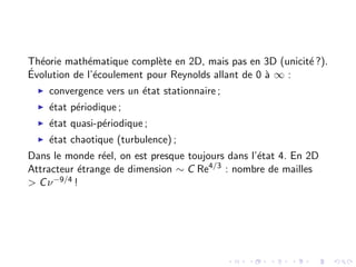 Théorie mathématique complète en 2D, mais pas en 3D (unicité ?).
Évolution de l’écoulement pour Reynolds allant de 0 à ∞ :
I convergence vers un état stationnaire ;
I état périodique ;
I état quasi-périodique ;
I état chaotique (turbulence) ;
Dans le monde réel, on est presque toujours dans l’état 4. En 2D
Attracteur étrange de dimension ∼ C Re4/3
: nombre de mailles
> Cν−9/4 !
 