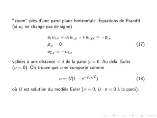”zoom” près d’une paroi plane horizontale. Équations de Prandtl
(si u1 ne change pas de signe)
u1u1,x + u2u1,y − νu1,yy = −p,x
p,y = 0
u2,y = −u1,x
(17)
valides à une distance < δ de la paroi y = 0. Au delà, Euler
(ν = 0). On trouve que u se comporte comme
u ' U(1 − e−y/
√
ν
) (18)
où U est solution du modèle Euler (ν = 0, U · n = 0 à la paroi).
 