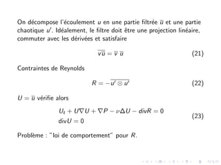 On décompose l’écoulement u en une partie filtrée u et une partie
chaotique u0. Idéalement, le filtre doit être une projection linéaire,
commuter avec les dérivées et satisfaire
vu = v u (21)
Contraintes de Reynolds
R = −u0 ⊗ u0 (22)
U = u vérifie alors
Ut + U∇U + ∇P − ν∆U − divR = 0
divU = 0
(23)
Problème : ”loi de comportement” pour R.
 