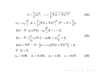 k =
1
2
|u0|2
, ε =
ν
2
|∇u0 + ∇u0T |
2
(24)
νT = cµ
k2
ε
, E =
1
2
∇U + ∇UT
2
, P∗
= P +
2
3
k,
Dtk − ∇ · (νT ∇k) − cµ
k2
ε
E + ε = 0,
Dtε − ∇ · (
cε
cµ
νT ∇ε) − c1kE + c2
ε2
k
= 0,
DtU + ∇P∗
− ∇ ·
h
(ν + νT )(∇U + ∇UT
)
i
= 0,
∇ · U = 0.
(25)
cµ = 0.09, c1 = 0.126, c2 = 1.92, cε = 0.07. (26)
 