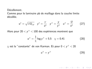 Décollement.
Comme pour le laminaire pb de maillage dans la couche limite
décollée.
u∗
=
p
νU1,y y∗
=
ν
u∗
y+
=
y
y∗
u+
=
U
u∗
(27)
Alors pour 20 < y+ < 100 des expériences montrent que
u+
=
1
χ
log y+
+ 5.5 χ = 0.41 (28)
χ est la ”constante” de von Karman. Et pour 0 < y+ < 20
u+
= y+
(29)
 