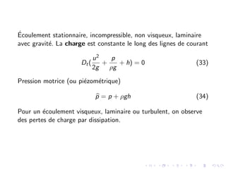 Écoulement stationnaire, incompressible, non visqueux, laminaire
avec gravité. La charge est constante le long des lignes de courant
Dt(
u2
2g
+
p
ρg
+ h) = 0 (33)
Pression motrice (ou piézométrique)
b
p = p + ρgh (34)
Pour un écoulement visqueux, laminaire ou turbulent, on observe
des pertes de charge par dissipation.
 