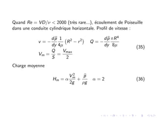 Quand Re = VD/ν < 2000 (très rare...), écoulement de Poiseuille
dans une conduite cylindrique horizontale. Profil de vitesse :
v = −
d b
p
dy
1
4µ
R2
− r2

Q = −
d b
p
dy
πR4
8µ
Vm =
Q
S
=
Vmax
2
(35)
Charge moyenne
Hm = α
V 2
m
2g
+
b
p
ρg
α = 2 (36)
 