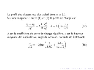 Le profil des vitesses est plus aplati donc α ' 1.1.
Sur une longueur L entre (1) et (2) la perte de charge est
b
p1 − b
p2
ρg
= λ
L
D
V 2
m
2g
λ = λ

Re,
ε
D

(37)
λ est le coefficient de perte de charge régulière, ε est la hauteur
moyenne des aspérités ou rugosité absolue. Formule de Colebrook
1
√
λ
= −2 log

ε
3.7D
+
2.51
Re
√
λ

(38)
 