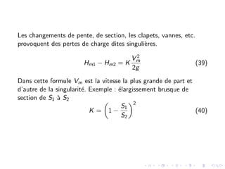 Les changements de pente, de section, les clapets, vannes, etc.
provoquent des pertes de charge dites singulières.
Hm1 − Hm2 = K
V 2
m
2g
(39)
Dans cette formule Vm est la vitesse la plus grande de part et
d’autre de la singularité. Exemple : élargissement brusque de
section de S1 à S2
K =

1 −
S1
S2
2
(40)
 