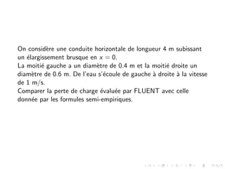 On considère une conduite horizontale de longueur 4 m subissant
un élargissement brusque en x = 0.
La moitié gauche a un diamètre de 0.4 m et la moitié droite un
diamètre de 0.6 m. De l’eau s’écoule de gauche à droite à la vitesse
de 1 m/s.
Comparer la perte de charge évaluée par FLUENT avec celle
donnée par les formules semi-empiriques.
 