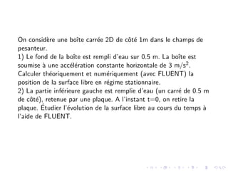 On considère une boı̂te carrée 2D de côté 1m dans le champs de
pesanteur.
1) Le fond de la boı̂te est rempli d’eau sur 0.5 m. La boı̂te est
soumise à une accélération constante horizontale de 3 m/s2.
Calculer théoriquement et numériquement (avec FLUENT) la
position de la surface libre en régime stationnaire.
2) La partie inférieure gauche est remplie d’eau (un carré de 0.5 m
de côté), retenue par une plaque. A l’instant t=0, on retire la
plaque. Étudier l’évolution de la surface libre au cours du temps à
l’aide de FLUENT.
 