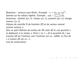 Notations : vecteurs sans flèche ; Exemple : x = (x1, x2, x3)T ;
Somme sur les indices répétés ; Exemple : ai bi =
Pi=3
i=1 ai bi .
Inconnues : densité ρ(x, t), vitesse u(x, t), pression p(x, t), énergie
interne ε(x, t).
Volume de contrôle Ω de frontière ∂Ω et de vecteur normal
unitaire sortant n.
Soit un petit élément de surface de ∂Ω noté dS et une quantité c
se déplaçant à la vitesse u. Entre t et t + dt la quantité de c qui
traverse dS de l’intérieur vers l’extérieur est cu · ndSdt. Le flux de
c à travers dS est cu · n.
Lois de conservation.
 