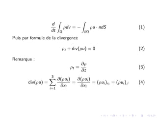 d
dt
Z
Ω
ρdv = −
Z
∂Ω
ρu · ndS (1)
Puis par formule de la divergence
ρt + div(ρu) = 0 (2)
Remarque :
ρt =
∂ρ
∂t
(3)
div(ρu) =
3
X
i=1
∂(ρui )
∂xi
=
∂(ρui )
∂xi
= (ρui )xi = (ρui ),i (4)
 