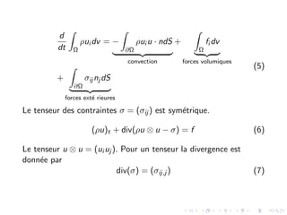 d
dt
Z
Ω
ρui dv = −
Z
∂Ω
ρui u · ndS
| {z }
convection
+
Z
Ω
fi dv
| {z }
forces volumiques
+
Z
∂Ω
σij nj dS
| {z }
forces exté rieures
(5)
Le tenseur des contraintes σ = (σij ) est symétrique.
(ρu)t + div(ρu ⊗ u − σ) = f (6)
Le tenseur u ⊗ u = (ui uj ). Pour un tenseur la divergence est
donnée par
div(σ) = (σij,j ) (7)
 
