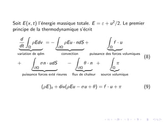 Soit E(x, t) l’énergie massique totale. E = ε + u2/2. Le premier
principe de la thermodynamique s’écrit
d
dt
Z
Ω
ρEdv
| {z }
variation de qdm
= −
Z
∂Ω
ρEu · ndS
| {z }
convection
+
Z
Ω
f · u
| {z }
puissance des forces volumiques
+
Z
∂Ω
σn · udS
| {z }
puissance forces exté rieures
−
Z
∂Ω
θ · n
| {z }
flux de chaleur
+
Z
Ω
π
|{z}
source volumique
(8)
(ρE)t + div(ρEu − σu + θ) = f · u + π (9)
 
