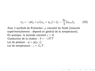σij = −pδij + µ (ui,j + uj,i ) + (ζ −
2µ
3
)uk,kδij (10)
Avec δ symbole de Krönecker, µ viscosité du fluide (mesurée
expérimentalement : dépend en général de la température).
En pratique, la seconde viscosité ζ = 0.
Conduction de la chaleur : θ = −κ∇T
Loi de pression : p = p(ρ, ε)
Loi de température : ε = Cv T.
 