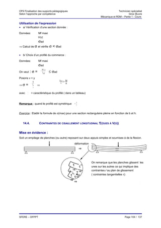 OP4 Finalisation des supports pédagogiques                                                           Technicien spécialisé
Selon l’approche par compétence                                                                               Gros Œuvre
                                                                                      Mécanique et RDM – Partie 1 : Cours

Utilisation de l’expression
• a/ Vérification d’une section donnée :

Données:                 Mf maxi
                         I/GZ
                         σad
⇒ Calcul de σ et vérifie                σ < σad

• b/ Choix d’un profilé du commerce :

Données:                 Mf maxi
                         σad
                                 M× y
On veut       :σ=            −
                                 I
                                   GZ
                                        ≤ σad
Posons v = y
                   M
                                                IGZ ≥ − M
              −                                  v      σ
⇒σ     =          I GZ   ⇒
                    v

       I GZ
avec     v
              = caractéristique du profilé ( dans un tableau)


                                                                      h
Remarque : quand le profilé est symétrique                       v=
                                                                      2




Exercice : Etablir la formule de σ(max) pour une section rectangulaire pleine en fonction de b et h.


   14.4.                 CONTRAINTES DE CISAILLEMENT LONGITUDINAL τ (DUES À V(X))


Mise en évidence :
Soit un empilage de planches (ou autre) reposant sur deux appuis simples et soumises à de la flexion.

                                                                 déformation
                                                                          ⇒




                                                                               On remarque que les planches glissent les
                                                             τ            τ    unes sur les autres ce qui implique des
                                                        τ
                                                            τ⇒        τ⇒       contraintes ⁄⁄ au plan de glissement
                                                        ⇒
                                                            τ⇒ τ ⇒             ( contraintes tangentielles τ)
                                                            ⇒
                                                                ⇒




SFERE – OFPPT                                                                                             Page 104 / 137
 