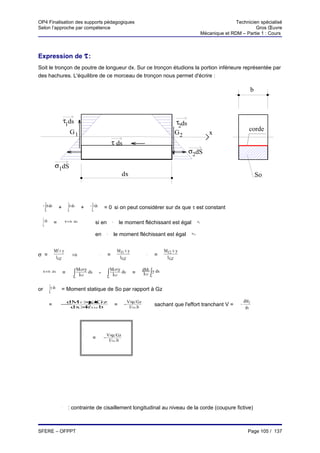 OP4 Finalisation des supports pédagogiques                                                                                                              Technicien spécialisé
Selon l’approche par compétence                                                                                                                                  Gros Œuvre
                                                                                                                                         Mécanique et RDM – Partie 1 : Cours



Expression de τ :
Soit le tronçon de poutre de longueur dx. Sur ce tronçon étudions la portion inférieure représentée par
des hachures. L'équilibre de ce morceau de tronçon nous permet d'écrire :

                                                                                                                                                                     b



                        τ1ds                                                                                         τ2ds
                                 G1                                                                                                                              corde
                                                                                                                    G2                      x
                                                                         τ ds
                                                                                                                            σ2dS

                σ1dS
                                                                                   dx                                                                                    So



  − ∫ σ 1ds       +         ∫ σ ds +
                                 2              − ∫ τ ds        = 0 si on peut considérer sur dx que τ est constant
      So                    So                   Sn



  ∫ τ ds =
 Sn
                         τ×b dx                       si en              G1
                                                                                  le moment fléchissant est égal                  M f1




                                                      en            G2
                                                                              le moment fléchissant est égal                Mf2




                Mf × y                                                         Mf1 × y                        Mf 2 × y
σ =              I GZ
                                     ⇒                     σ1
                                                                     =          I GZ
                                                                                                    σ2
                                                                                                         =     I GZ

                                        Mf2×y                          Mf1×y                       dMf y ds
 τ×b dx                 =            ∫   IGZ
                                              ds           -         ∫  IGZ
                                                                             ds            =            ∫
                                                                                                    IGZ So
                                     So                             So



or         ∫ y ds = Moment statique de So par rapport à Gz
           So


                     dM f ×/ Gz
                           µ                                                            V×µ / Gz                                                              dM f
 τ

           =        −                                                         =     −                    sachant que l'effort tranchant V =               −
                      dx× Gz b
                          I/                                                             I/ Gz.b                                                               dx




                                                                    V×µ / Gz
                                            τ

                                                   =            −
                                                                     I/ Gz .b




                    τ

                            : contrainte de cisaillement longitudinal au niveau de la corde (coupure fictive)



SFERE – OFPPT                                                                                                                                                   Page 105 / 137
 