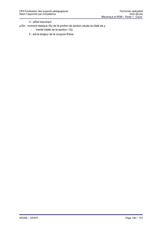 OP4 Finalisation des supports pédagogiques                                        Technicien spécialisé
Selon l’approche par compétence                                                            Gros Œuvre
                                                                   Mécanique et RDM – Partie 1 : Cours

        V : effort tranchant
µ/Gz : moment statique /Gz de la portion de section située au-delà de y
          I/
          Gz
             : Inertie totale de la section / Gz
        b : est la largeur de la coupure fictive.




SFERE – OFPPT                                                                          Page 106 / 137
 