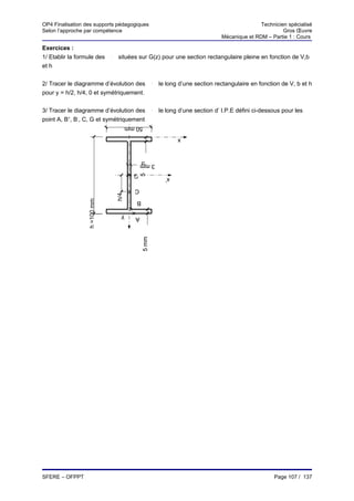 OP4 Finalisation des supports pédagogiques                                                       Technicien spécialisé
Selon l’approche par compétence                                                                           Gros Œuvre
                                                                                  Mécanique et RDM – Partie 1 : Cours

Exercices :
1/ Etablir la formule des     τ

                                  situées sur G(z) pour une section rectangulaire pleine en fonction de V,b
et h


2/ Tracer le diagramme d’évolution des                τ

                                                          le long d’une section rectangulaire en fonction de V, b et h
pour y = h/2, h/4, 0 et symétriquement.


3/ Tracer le diagramme d’évolution des                τ

                                                          le long d’une section d’ I.P.E défini ci-dessous pour les
point A, B+, B-, C, G et symétriquement
                                        50 mm
                                                                 x
                                              5 mm


                                               3 mm
                                          G
                                                            x’
                                          C
                                  h/4
                  h =100 mm




                                           B

                                    y      A
                                               5 mm




SFERE – OFPPT                                                                                          Page 107 / 137
 