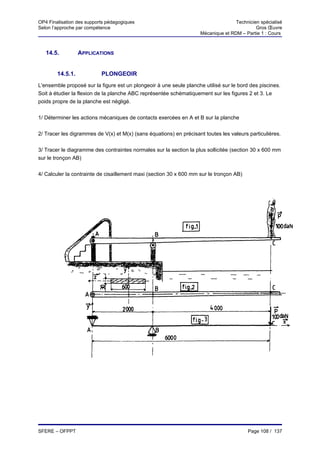 OP4 Finalisation des supports pédagogiques                                         Technicien spécialisé
Selon l’approche par compétence                                                             Gros Œuvre
                                                                    Mécanique et RDM – Partie 1 : Cours



   14.5.          APPLICATIONS


        14.5.1.            PLONGEOIR
L'ensemble proposé sur la figure est un plongeoir à une seule planche utilisé sur le bord des piscines.
Soit à étudier la flexion de la planche ABC représentée schématiquement sur les figures 2 et 3. Le
poids propre de la planche est négligé.


1/ Déterminer les actions mécaniques de contacts exercées en A et B sur la planche


2/ Tracer les digrammes de V(x) et M(x) (sans équations) en précisant toutes les valeurs particulières.


3/ Tracer le diagramme des contraintes normales sur la section la plus sollicitée (section 30 x 600 mm
sur le tronçon AB)


4/ Calculer la contrainte de cisaillement maxi (section 30 x 600 mm sur le tronçon AB)




SFERE – OFPPT                                                                            Page 108 / 137
 
