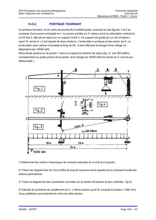 OP4 Finalisation des supports pédagogiques                                            Technicien spécialisé
Selon l’approche par compétence                                                                Gros Œuvre
                                                                       Mécanique et RDM – Partie 1 : Cours


        14.5.2.            PORTIQUE TOURNANT
Le portique tournant, d'une usine de poutres B.A préfabriquées, proposé sur les figures 1 et 2 se
compose d'une poutre principale en I. La poutre est liée en A ( liaison pivot ou articulation vertical )à
un fût fixe 2, elle est en appui sur un support mobil 3. Ce support est guidé par un rail circulaire (
rayon R, centre A ), il est équipé de deux moteurs. L'ensemble tu portique pivote autour de A. Le
porte-palan avec cabine 4 translate le long de AC, il peut effectuer le levage d'une charge ne
dépassant pas 10000 daN.
Notre étude portera sur la poutre 1 dont on propose le schéma de calcul (fig. 3). Les 500 daN/m
correspondent au poids propre de la poutre, et la charge de 10000 daN est située en C (cas le pus
défavorable ).




1/ Déterminer les actions mécaniques de contacts exercées en A et B sur la poutre


2/ Tracer les diagrammes de V(x) et M(x) le long de la poutre (sans équations) en précisant toutes les
valeurs particulières.


3/ Tracer le diagramme des contraintes normales sur la section B (section la plus sollicitée : fig 4).


4/ Calculer la contrainte de cisaillement en C. ( même section qu'en B, excepté la hauteur = 800 mm).
Vous justifierez succinctement le choix de cette section.




SFERE – OFPPT                                                                               Page 109 / 137
 