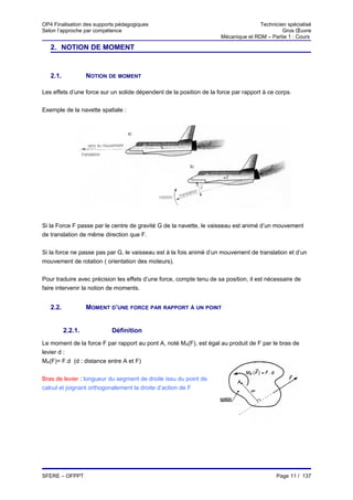OP4 Finalisation des supports pédagogiques                                          Technicien spécialisé
Selon l’approche par compétence                                                              Gros Œuvre
                                                                     Mécanique et RDM – Partie 1 : Cours

   2. NOTION DE MOMENT


   2.1.            NOTION DE MOMENT

Les effets d’une force sur un solide dépendent de la position de la force par rapport à ce corps.


Exemple de la navette spatiale :




Si la Force F passe par le centre de gravité G de la navette, le vaisseau est animé d’un mouvement
de translation de même direction que F.


Si la force ne passe pas par G, le vaisseau est à la fois animé d’un mouvement de translation et d’un
mouvement de rotation ( orientation des moteurs).


Pour traduire avec précision les effets d’une force, compte tenu de sa position, il est nécessaire de
faire intervenir la notion de moments.


   2.2.            MOMENT D’UNE FORCE PAR RAPPORT À UN POINT


          2.2.1.           Définition
Le moment de la force F par rapport au pont A, noté MA(F), est égal au produit de F par le bras de
levier d :
MA(F)= F.d (d : distance entre A et F)


Bras de levier : longueur du segment de droite issu du point de
calcul et joignant orthogonalement la droite d’action de F




SFERE – OFPPT                                                                              Page 11 / 137
 