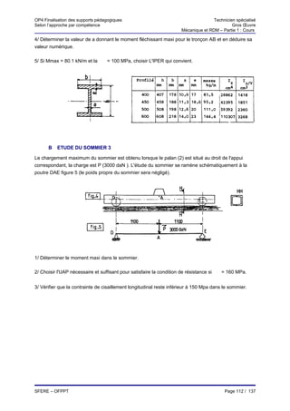 OP4 Finalisation des supports pédagogiques                                            Technicien spécialisé
Selon l’approche par compétence                                                                Gros Œuvre
                                                                       Mécanique et RDM – Partie 1 : Cours

4/ Déterminer la valeur de a donnant le moment fléchissant maxi pour le tronçon AB et en déduire sa
valeur numérique.

5/ Si Mmax = 80.1 kN/m et la     σ
                                     = 100 MPa, choisir L'IPER qui convient.




      B   ETUDE DU SOMMIER 3

Le chargement maximum du sommier est obtenu lorsque le palan (2) est situé au droit de l'appui
correspondant, la charge est P (3000 daN ). L'étude du sommier se ramène schématiquement à la
poutre DAE figure 5 (le poids propre du sommier sera négligé).




1/ Déterminer le moment maxi dans le sommier.

2/ Choisir l'UAP nécessaire et suffisant pour satisfaire la condition de résistance si   σ
                                                                                             = 160 MPa.


3/ Vérifier que la contrainte de cisaillement longitudinal reste inférieur à 150 Mpa dans le sommier.




SFERE – OFPPT                                                                                 Page 112 / 137
 