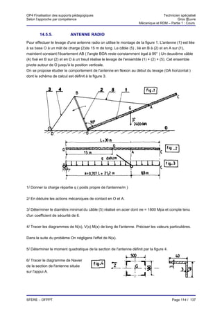 OP4 Finalisation des supports pédagogiques                                           Technicien spécialisé
Selon l’approche par compétence                                                               Gros Œuvre
                                                                      Mécanique et RDM – Partie 1 : Cours


        14.5.5.            ANTENNE RADIO
Pour effectuer le levage d'une antenne radio on utilise le montage de la figure 1. L'antenne (1) est liée
à sa base O à un mât de charge (2)de 15 m de long. Le câble (5) , lié en B à (2) et en A sur (1),
maintient constant l'écartement AB ( l'angle BOA reste constamment égal à 90° ) Un deuxième câble
(4) fixé en B sur (2) et en D à un treuil réalise le levage de l'ensemble (1) + (2) + (5). Cet ensemble
pivote autour de O jusqu'à la position verticale.
On se propose étudier le comportement de l'antenne en flexion au début du levage (OA horizontal )
dont le schéma de calcul est définit à la figure 3.




1/ Donner la charge répartie q ( poids propre de l'antenne/m )


2/ En déduire les actions mécaniques de contact en O et A.

3/ Déterminer le diamètre minimal du câble (5) réalisé en acier dont σe = 1600 Mpa et compte tenu
d'un coefficient de sécurité de 6.


4/ Tracer les diagrammes de N(x), V(x) M(x) de long de l'antenne. Préciser les valeurs particulières.


Dans la suite du problème On négligera l'effet de N(x).


5/ Déterminer le moment quadratique de la section de l'antenne définit par la figure 4.


6/ Tracer le diagramme de Navier
de la section de l'antenne située
sur l'appui A.




SFERE – OFPPT                                                                             Page 114 / 137
 