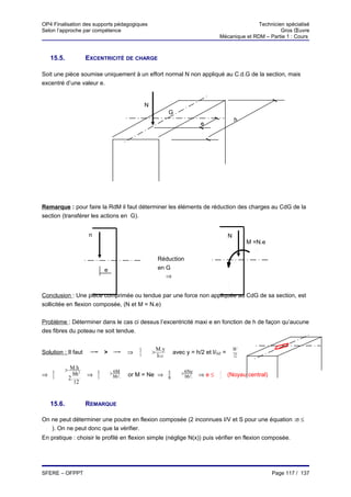 OP4 Finalisation des supports pédagogiques                                                           Technicien spécialisé
Selon l’approche par compétence                                                                               Gros Œuvre
                                                                                      Mécanique et RDM – Partie 1 : Cours



      15.5.            EXCENTRICITÉ DE CHARGE

Soit une pièce soumise uniquement à un effort normal N non appliqué au C.d.G de la section, mais
excentré d’une valeur e.


                                                   N
                                                                  G
                                                                                               h
                                                                                e




Remarque : pour faire la RdM il faut déterminer les éléments de réduction des charges au CdG de la
section (transférer les actions en G).


                        n                                                                  N
                                                                                                     M =N.e

                                                           Réduction
                             e                             en G
                                                              ⇒


Conclusion : Une pièce comprimée ou tendue par une force non appliquée au CdG de sa section, est
sollicitée en flexion composée, (N et M = N.e)


Problème : Déterminer dans le cas ci dessus l’excentricité maxi e en fonction de h de façon qu’aucune
des fibres du poteau ne soit tendue.


                                               N           M .y                                bh3
Solution : Il faut      σ
                        N
                             >     σ
                                   f
                                           ⇒   S
                                                       >          avec y = h/2 et I/GZ =
                                                           IGZ                                 12

              > M.h3             > 6M                                 > 6Ne
⇒ N
  S
                  bh   ⇒ N
                         S         bh 2.
                                                       N
                                           or M = Ne ⇒ bh               bh 2.   ⇒e≤   h
                                                                                      6    (Noyau central)
               2.
                  12


      15.6.            REMARQUE

On ne peut déterminer une poutre en flexion composée (2 inconnues I/V et S pour une équation :σ ≤
  σ
   ). On ne peut donc que la vérifier.
En pratique : choisir le profilé en flexion simple (néglige N(x)) puis vérifier en flexion composée.




SFERE – OFPPT                                                                                                 Page 117 / 137
 