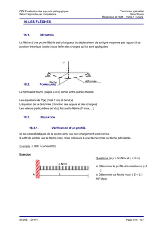 OP4 Finalisation des supports pédagogiques                                              Technicien spécialisé
Selon l’approche par compétence                                                                  Gros Œuvre
                                                                         Mécanique et RDM – Partie 1 : Cours

   16. LES FLÈCHES


   16.1.          DÉFINITION

La flèche d’une poutre fléchie est la longueur du déplacement de sa ligne moyenne par rapport à sa
position théorique (droite) sous l’effet des charges qui lui sont appliquées




                                       P




                          flèche                         déformée
   16.2.          FORMULAIRE

Le formulaire fourni (pages 3 à 6) donne entre autres choses:


Les équations de V(x) (noté T ici) et de M(x)
L’équation de la déformée ( fonction des appuis et des charges)
Les valeurs particulières de V(x), M(x) et la flèche (F max, …)


   16.3.          UTILISATION


        16.3.1.             Vérification d’un profilé.
Ici les caractéristiques de la poutre ainsi que son chargement sont connus
Il suffit de vérifier que la flèche maxi reste inférieure à une flèche limite ou flèche admissible

Exemple : L/200 =portée/200)


Exercice
                                                                   Questions (si p = 5 kN/m et L = 5 m)

                                   p N/ml
                                                                   a/ Déterminer le profilé à la résistance (σ≤
                                                                     σ
                                                                       )
           A                       L                               b/ Déterminer sa flèche maxi. ( E = 2.1
                                                                   105¨Mpa)




SFERE – OFPPT                                                                                 Page 119 / 137
 