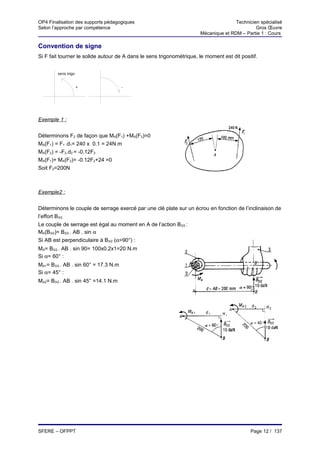 OP4 Finalisation des supports pédagogiques                                            Technicien spécialisé
Selon l’approche par compétence                                                                Gros Œuvre
                                                                       Mécanique et RDM – Partie 1 : Cours

Convention de signe
Si F fait tourner le solide autour de A dans le sens trigonométrique, le moment est dit positif.


        sens trigo


                     +                -




Exemple 1 :


Déterminons F2 de façon que MA(F1) +MA(F2)=0
MA(F1) = F1 .d1= 240 x 0.1 = 24N.m
MA(F2) = -F2.d2 = -0.12F2
MA(F1)+ MA(F2)= -0.12F2+24 =0
Soit F2=200N



Exemple2 :


Déterminons le couple de serrage exercé par une clé plate sur un écrou en fonction de l’inclinaison de
l’effort B3/2.
Le couple de serrage est égal au moment en A de l’action B3/2 :
MA(B3/2)= B3/2 . AB . sin α
Si AB est perpendiculaire à B3/2 (α=90°) :
MA= B3/2 . AB . sin 90= 100x0.2x1=20 N.m
Si α= 60° :
MA1= B3/2 . AB . sin 60° = 17.3 N.m
Si α= 45° :
MA2= B3/2 . AB . sin 45° =14.1 N.m




SFERE – OFPPT                                                                                Page 12 / 137
 