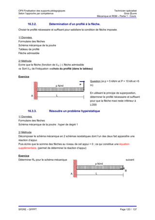 OP4 Finalisation des supports pédagogiques                                            Technicien spécialisé
Selon l’approche par compétence                                                                Gros Œuvre
                                                                       Mécanique et RDM – Partie 1 : Cours


        16.3.2.            Détermination d’un profilé à la flèche.
Choisir le profilé nécessaire et suffisant pour satisfaire la condition de flèche imposée.


1/ Données
Formulaire des flèches
Schéma mécanique de la poutre
Tableau de profilé
Flèche admissible


2/ Méthode
Ecrire que la flèche (fonction de I/GZ ) ≤ flèche admissible
⇒ Sort I/GZ de l'inéquation ⇒choix du profilé (dans le tableau)


Exercice
                                                                 Question (si p = 5 kN/m et P = 10 kN et =5
                                                       P         m)
                                 p N/ml

                                                                 En utilisant le principe de superposition,
           A                      L
                                                                 déterminer le profilé nécessaire et suffisant
                                                                 pour que la flèche maxi reste inférieur à
                                                                 L/200
                                                                 b/ Déterminer sa flèche maxi. ( E = 2.1
        16.3.3.            Résoudre un problème hyperstatique
1/ Données
Formulaire des flèches
Schéma mécanique de la poutre : hyper de degré 1


2/ Méthode
Décomposer le schéma mécanique en 2 schémas isostatiques dont l’un des deux fait apparaître une
réaction d’appui.
Puis écrire que la somme des flèches au niveau de cet appui = 0 ; ce qui constitue une équation
supplémentaire. (permet de déterminer la réaction d’appui)


Exercice
Déterminer RB pour le schéma mécanique                                                           suivant
                                                                     p N/ml

                                                                                                 B
                                               A                      L




SFERE – OFPPT                                                                                Page 120 / 137
 