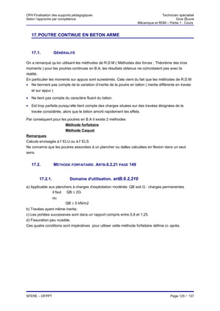 OP4 Finalisation des supports pédagogiques                                           Technicien spécialisé
Selon l’approche par compétence                                                               Gros Œuvre
                                                                      Mécanique et RDM – Partie 1 : Cours


   17. POUTRE CONTINUE EN BETON ARME


   17.1.            GÉNÉRALITÉ

On a remarqué qu’en utilisant les méthodes de R.D.M ( Méthodes des forces ; Théorème des trois
moments ) pour les poutres continues en B.A, les résultats obtenus ne coïncidaient pas avec la
réalité.
En particulier les moments sur appuis sont surestimés. Cela vient du fait que les méthodes de R.D.M
• Ne tiennent pas compte de la variation d’inertie de la poutre en béton ( inertie différente en travée
   et sur appui )

• Ne tient pas compte du caractère fluant du béton.

• Est trop parfaite puisqu’elle tient compte des charges situées sur des travées éloignées de la
   travée considérée, alors que le béton amorti rapidement les effets.

Par conséquent pour les poutres en B.A il existe 2 méthodes
                         Méthode forfaitaire
                         Méthode Caquot
Remarques
Calculs envisagés à l' ELU ou à l' ELS.
Ne concerne que les poutres associées à un plancher ou dalles calculées en flexion dans un seul
sens.


   17.2.            MÉTHODE FORFAITAIRE. ARTB.6.2,21 PAGE 149


        17.2.1.             Domaine d'utilisation. artB.6.2,210
a) Applicable aux planchers à charges d'exploitation modérée: QB soit G : charges permanentes
                il faut QB ≤ 2G
                  ou
                         QB ≤ 5 kN/m2
b) Travées ayant même inertie.
c) Les portées successives sont dans un rapport compris entre 0,8 et 1,25.
d) Fissuration peu nuisible.
Ces quatre conditions sont impératives pour utiliser cette méthode forfaitaire définie ci- après.




SFERE – OFPPT                                                                             Page 125 / 137
 