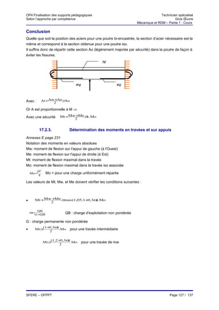 OP4 Finalisation des supports pédagogiques                                             Technicien spécialisé
Selon l’approche par compétence                                                                 Gros Œuvre
                                                                        Mécanique et RDM – Partie 1 : Cours

Conclusion
Quelle que soit la position des aciers pour une poutre bi-encastrée, la section d’acier nécessaire est la
même et correspond à la section obtenue pour une poutre iso.
Il suffira donc de répartir cette section Ao (légèrement majorée par sécurité) dans la poutre de façon à
éviter les fissures.
                                                      At




                                    Aw                        Ae



Avec :        At +Aw +Ae ≥Ao
                    2

Or A est proportionnelle à M ⇒

Avec une sécurité          Mt +Mw +Me ≥ .Mo
                                       k
                                 2


            17.2.3.             Détermination des moments en travées et sur appuis
Annexes E page 231
Notation des moments en valeurs absolues
Mw: moment de flexion sur l'appui de gauche (à l'Ouest)
Me: moment de flexion sur l'appui de droite (à Est)
Mt: moment de flexion maximal dans la travée
Mo: moment de flexion maximal dans la travée iso associée
           pl 2
    Mo =           Mo = pour une charge uniformément répartie
            8

Les valeurs de Mt, Mw, et Me doivent vérifier les conditions suivantes :



•     Mt +Mw +Me ≥max(1,05;1+ ,3α Mo
                             0   ).
            2

       QB
    α=                        QB : charge d'exploitation non pondérée
      G+QB

G : charge permanente non pondérée
          (1+ ,3α
             0   )
•     Mt ≥         .Mo           pour une travée intermédiaire
             2

                      (1,2+ ,3α
                           0   )
                  Mt ≥           .Mo     pour une travée de rive
                          2




SFERE – OFPPT                                                                               Page 127 / 137
 