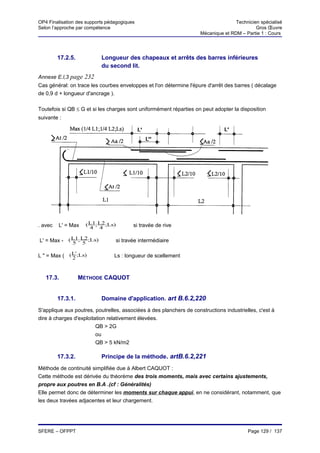OP4 Finalisation des supports pédagogiques                                          Technicien spécialisé
Selon l’approche par compétence                                                              Gros Œuvre
                                                                     Mécanique et RDM – Partie 1 : Cours




         17.2.5.           Longueur des chapeaux et arrêts des barres inférieures
                           du second lit.
Annexe E.l,3 page 232
Cas général: on trace les courbes enveloppes et l'on détermine l'épure d'arrêt des barres ( décalage
de 0,9 d + longueur d'ancrage ).

Toutefois si QB ≤ G et si les charges sont uniformément réparties on peut adopter la disposition
suivante :




. avec   L' = Max    ( L1; L2 ;Ls)          si travée de rive
                       4 4

L' = Max - ( L1; L2 ;Ls)
             5 5                     si travée intermédiaire

L " = Max ( ( L';Ls)
              2                  Ls : longueur de scellement



   17.3.           MÉTHODE CAQUOT


         17.3.1.           Domaine d'application. art B.6.2,220
S'applique aux poutres, poutrelles, associées à des planchers de constructions industrielles, c'est à
dire à charges d'exploitation relativement élevées.
                         QB > 2G
                         ou
                         QB > 5 kN/m2

         17.3.2.           Principe de la méthode. artB.6.2,221
Méthode de continuité simplifiée due à Albert CAQUOT :
Cette méthode est dérivée du théorème des trois moments, mais avec certains ajustements,
propre aux poutres en B.A .(cf : Généralités)
Elle permet donc de déterminer les moments sur chaque appui, en ne considérant, notamment, que
les deux travées adjacentes et leur chargement.




SFERE – OFPPT                                                                            Page 129 / 137
 