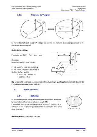 OP4 Finalisation des supports pédagogiques                                         Technicien spécialisé
Selon l’approche par compétence                                                             Gros Œuvre
                                                                    Mécanique et RDM – Partie 1 : Cours


          2.2.2.           Théorème de Varignon




Le moment de la force F au point A est égal à la somme des moments de ses composantes U et V
par rapport au même point.


MA(F)= MA(U) + MA(V)


Pour notre cas: MA(F) = F.d = -U.dU + V.dV


Exemple :
Déterminons MA(F) de la Force F.


Fx = F cos60° = 1000 X 0.5 = 500 N
Fy = F sin60° = 1000 x 0.866 = 866 N
MA(F) = MA(Fx)+ MA(Fy)
        = -500 x 0.1 + 866 x 0.16
        = 88.6 N.m = F.d


Rq: Le calcul à partir des composantes est ici plus simple que l’application directe à partir de
F.d (détermination de d plus difficile).


   2.3.            NOTION DE COUPLE


          2.3.1.           Définition
Le moment engendré par deux forces égales et opposées ayant des
lignes d’action différentes constitue un couple (M).
L’intensité F.d du couple est indépendante du point O choisi ou de la
valeur de a. Elle ne dépend que de la distance d entre les deux forces
et de l’intensité F.



M= MO(F) + MO(-F) = F(a+b) – F.a = F.d




SFERE – OFPPT                                                                             Page 13 / 137
 