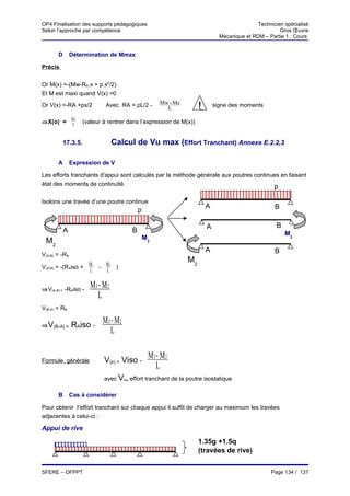OP4 Finalisation des supports pédagogiques                                                  Technicien spécialisé
Selon l’approche par compétence                                                                      Gros Œuvre
                                                                             Mécanique et RDM – Partie 1 : Cours


       D       Détermination de Mmax

Précis


Or M(x) =-(Mw-RA.x + p.x2/2)
Et M est maxi quand V(x) =0
Or V(x) =-RA +px/2           Avec RA = pL/2 -        Mw−Me
                                                       L           !       signe des moments

               RA
⇒X(o) =         p   (valeur à rentrer dans l’expression de M(x))


         17.3.5.                  Calcul de Vu max (Effort Tranchant) Annexe E.2.2,3

       A       Expression de V

Les efforts tranchants d'appui sont calculés par la méthode générale aux poutres continues en faisant
état des moments de continuité.                                                         p

Isolons une travée d’une poutre continue
                                                                       A                           B
                                            p

                                                                       A                            B
           A                            B                                                               M3
                                                M3
 M2
                                                                       A                           B
V(A-B) = -RA
                                                             M2
V(A-B) = -(RAiso + M3 - M 2        )
                   L    L


⇒V(A-B) = -RAiso -
                       M3 − M 2
                          L
V(B-A) = RB

⇒ V(B-A) =     RAiso -
                            M3 − M 2
                               L

Formule générale            V(x) = Viso -
                                                 M3 − M 2
                                                    L
                            avec Viso effort tranchant de la poutre isostatique

       B       Cas à considérer

Pour obtenir l’effort tranchant sur chaque appui il suffit de charger au maximum les travées
adjacentes à celui-ci :

Appui de rive

                                                                   1.35g +1.5q
                                                                   (travées de rive)


SFERE – OFPPT                                                                                    Page 134 / 137
 
