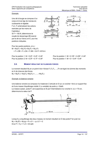 OP4 Finalisation des supports pédagogiques                                        Technicien spécialisé
Selon l’approche par compétence                                                            Gros Œuvre
                                                                   Mécanique et RDM – Partie 1 : Cours

Exemple:


Une clé à bougie se compose d’un
corps et d’une tige de manœuvre
coulissante et réglable.
F et –F schématisent les actions
exercées par les mains de
l’opérateur.
Si F = 100 N, déterminons le
couple de desserrage (M) exercé
par la clé sur l’écrou en E, pour les
positions indiquées.


Pour les quatre positions, on a :
M = ME(F) + ME(-F)= MO(F) + MO(-F)
  = F x OB + F x OA = F.AB = 0,4 F= 40 N.m


Pour la position 1: M = 0.2F + 0.2F = 0.4F             Pour la position 1: M = 0.15F + 0.25F = 0.4F
Pour la position 2: M = 0.3F + 0.1F = 0.4F             Pour la position 1: M = 0 + 0.4F = 0.4F


   2.4.          MOMENT RÉSULTANT DE PLUSIEURS FORCES

Le moment résultant MA en un point A de n forces F1,F2,F3,…..,Fn est égal à la somme des moments
en A de chacune des forces.
MA = MA(F1) + MA(F2) +MA(F3) +.........+MA(Fn)


Exemple: la balance romaine


Une balance romaine se compose d’un balancier 2 articulé en O sur un crochet 1 lié à un support fixe
et d’une masse d’équilibrage mobile 3 ( a variable) de poids q = 5daN.
La masse à peser, poids P, est suspendue en B par l’intermédiaire d’un crochet 4. si a = 70 cm,
déterminons la valeur de P.




Lorsqu’il y a équilibrage des deux masses, le moment résultant en O des poids P et q est nul.
MO = MO(P) + MO(q) = P x 0.1 – q x 0.7 = 0
D’où P = 7q = 7 x 5 = 35 daN




SFERE – OFPPT                                                                            Page 14 / 137
 