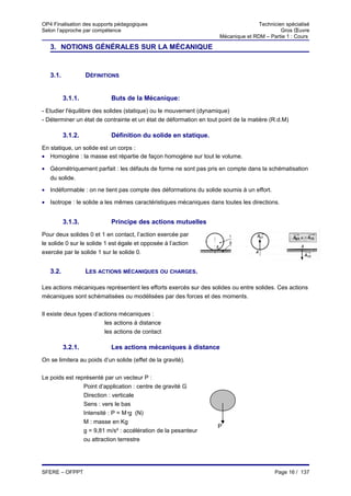 OP4 Finalisation des supports pédagogiques                                          Technicien spécialisé
Selon l’approche par compétence                                                              Gros Œuvre
                                                                     Mécanique et RDM – Partie 1 : Cours

   3. NOTIONS GÉNÉRALES SUR LA MÉCANIQUE


   3.1.            DÉFINITIONS


          3.1.1.            Buts de la Mécanique:
- Etudier l'équilibre des solides (statique) ou le mouvement (dynamique)
- Déterminer un état de contrainte et un état de déformation en tout point de la matière (R.d.M)

          3.1.2.            Définition du solide en statique.
En statique, un solide est un corps :
• Homogène : la masse est répartie de façon homogène sur tout le volume.

• Géométriquement parfait : les défauts de forme ne sont pas pris en compte dans la schématisation
   du solide.

• Indéformable : on ne tient pas compte des déformations du solide soumis à un effort.

• Isotrope : le solide a les mêmes caractéristiques mécaniques dans toutes les directions.


          3.1.3.            Principe des actions mutuelles
Pour deux solides 0 et 1 en contact, l’action exercée par
le solide 0 sur le solide 1 est égale et opposée à l’action
exercée par le solide 1 sur le solide 0.


   3.2.            LES ACTIONS MÉCANIQUES OU CHARGES.

Les actions mécaniques représentent les efforts exercés sur des solides ou entre solides. Ces actions
mécaniques sont schématisées ou modélisées par des forces et des moments.

Il existe deux types d’actions mécaniques :
                         les actions à distance
                         les actions de contact

          3.2.1.            Les actions mécaniques à distance
On se limitera au poids d’un solide (effet de la gravité).


Le poids est représenté par un vecteur P :
                Point d’application : centre de gravité G
                Direction : verticale
                Sens : vers le bas
                Intensité : P = Mg (N)
                M : masse en Kg
                                                                    P
                g = 9,81 m/s² : accélération de la pesanteur
                ou attraction terrestre




SFERE – OFPPT                                                                              Page 16 / 137
 