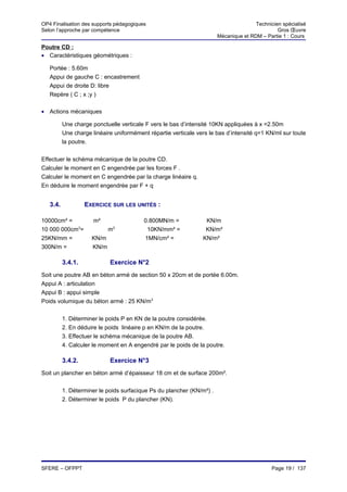 OP4 Finalisation des supports pédagogiques                                            Technicien spécialisé
Selon l’approche par compétence                                                                Gros Œuvre
                                                                       Mécanique et RDM – Partie 1 : Cours

Poutre CD :
• Caractéristiques géométriques :

   Portée : 5.60m
   Appui de gauche C : encastrement
   Appui de droite D: libre
   Repère ( C ; x ;y )

• Actions mécaniques

          Une charge ponctuelle verticale F vers le bas d’intensité 10KN appliquées à x =2.50m
          Une charge linéaire uniformément répartie verticale vers le bas d’intensité q=1 KN/ml sur toute
          la poutre.


Effectuer le schéma mécanique de la poutre CD.
Calculer le moment en C engendrée par les forces F .
Calculer le moment en C engendrée par la charge linéaire q.
En déduire le moment engendrée par F + q


   3.4.            EXERCICE SUR LES UNITÉS :

10000cm² =            m²                 0.800MN/m =             KN/m
10 000 000cm3=              m3            10KN/mm² =             KN/m²
25KN/mm =            KN/m                1MN/cm² =              KN/m²
300N/m =             KN/m

          3.4.1.            Exercice N°2
Soit une poutre AB en béton armé de section 50 x 20cm et de portée 6.00m.
Appui A : articulation
Appui B : appui simple
Poids volumique du béton armé : 25 KN/m3


          1. Déterminer le poids P en KN de la poutre considérée.
          2. En déduire le poids linéaire p en KN/m de la poutre.
          3. Effectuer le schéma mécanique de la poutre AB.
          4. Calculer le moment en A engendré par le poids de la poutre.

          3.4.2.            Exercice N°3
Soit un plancher en béton armé d’épaisseur 18 cm et de surface 200m².


          1. Déterminer le poids surfacique Ps du plancher (KN/m²) .
          2. Déterminer le poids P du plancher (KN).




SFERE – OFPPT                                                                                Page 19 / 137
 