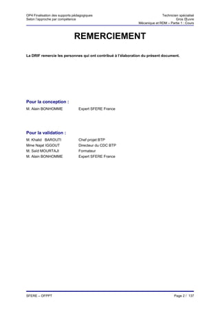 OP4 Finalisation des supports pédagogiques                                  Technicien spécialisé
Selon l’approche par compétence                                                      Gros Œuvre
                                                              Mécanique et RDM – Partie 1 : Cours



                              REMERCIEMENT

La DRIF remercie les personnes qui ont contribué à l’élaboration du présent document.




Pour la conception :
M. Alain BONHOMME                Expert SFERE France




Pour la validation :
M. Khalid BAROUTI                Chef projet BTP
Mme Najat IGGOUT                 Directeur du CDC BTP
M. Saïd MOURTAJI                 Formateur
M. Alain BONHOMME                Expert SFERE France




SFERE – OFPPT                                                                       Page 2 / 137
 