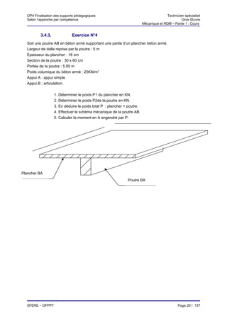 OP4 Finalisation des supports pédagogiques                                            Technicien spécialisé
  Selon l’approche par compétence                                                                Gros Œuvre
                                                                         Mécanique et RDM – Partie 1 : Cours


          3.4.3.             Exercice N°4
  Soit une poutre AB en béton armé supportant une partie d’un plancher béton armé.
  Largeur de dalle reprise par la poutre : 5 m
  Epaisseur du plancher : 16 cm
  Section de la poutre : 30 x 60 cm
  Portée de la poutre : 5.00 m
  Poids volumique du béton armé : 25KN/m3
  Appui A : appui simple
  Appui B : articulation.


                   1. Déterminer le poids P1 du plancher en KN.
                   2. Déterminer le poids P2de la poutre en KN.
                   3. En déduire le poids total P : plancher + poutre.
                   4. Effectuer le schéma mécanique de la poutre AB.
                   5. Calculer le moment en A engendré par P.




Plancher BA
                                                              Poutre BA




  SFERE – OFPPT                                                                                Page 20 / 137
 