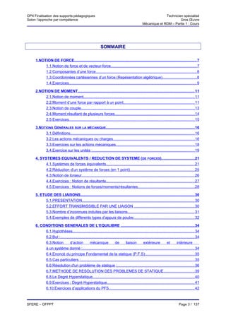 OP4 Finalisation des supports pédagogiques                                                                      Technicien spécialisé
Selon l’approche par compétence                                                                                          Gros Œuvre
                                                                                                  Mécanique et RDM – Partie 1 : Cours




                                                             SOMMAIRE

     1.NOTION DE FORCE................................................................................................................... 7
          1.1.Notion de force et de vecteur-force................................................................................. 7
          1.2.Composantes d’une force............................................................................................... 8
          1.3.Coordonnées cartésiennes d’un force (Repésentation algébrique) ................................ 8
          1.4.Exercices........................................................................................................................ 9

     2.NOTION DE MOMENT.............................................................................................................. 11
          2.1.Notion de moment........................................................................................................ 11
          2.2.Moment d’une force par rapport à un point................................................................... 11
          2.3.Notion de couple........................................................................................................... 13
          2.4.Moment résultant de plusieurs forces........................................................................... 14
          2.5.Exercices...................................................................................................................... 15

     3.NOTIONS GÉNÉRALES SUR LA MÉCANIQUE................................................................................... 16
           3.1.Définitions..................................................................................................................... 16
           3.2.Les actions mécaniques ou charges............................................................................. 16
           3.3.Exercices sur les actions mécaniques.......................................................................... 18
           3.4.Exercice sur les unités :................................................................................................ 19

     4. SYSTEMES EQUIVALENTS / REDUCTION DE SYSTEME (DE FORCES)............................... 21
           4.1.Systèmes de forces équivalents................................................................................... 21
           4.2.Réduction d’un système de forces (en 1 point)............................................................. 25
           4.3.Notion de torseur.......................................................................................................... 26
           4.4.Exercices : Notion de résultante................................................................................... 27
           4.5.Exercices : Notions de forces/moments/résultantes..................................................... 28

     5. ETUDE DES LIAISONS........................................................................................................... 30
           5.1.PRESENTATION.......................................................................................................... 30
           5.2.EFFORT TRANSMISSIBLE PAR UNE LIAISON ......................................................... 30
           5.3.Nombre d’inconnues induites par les liaisons............................................................... 31
           5.4.Exemples de differents types d’appuis de poutre......................................................... 32

     6. CONDITIONS GENERALES DE L’EQUILIBRE ..................................................................... 34
          6.1.Hypothèses................................................................................................................... 34
          6.2.But :.............................................................................................................................. 34
          6.3.Notion        d’action           mécanique               de        liaison         extérieure             et       intérieure
          à un système donné :......................................................................................................... 34
          6.4.Enoncé du principe Fondamental de la statique (P.F.S):.............................................. 35
          6.5.Cas particuliers :........................................................................................................... 35
          6.6.Résolution d'un problème de statique :......................................................................... 36
          6.7.METHODE DE RESOLUTION DES PROBLEMES DE STATIQUE............................. 39
          6.8.Le Degré Hyperstatique................................................................................................ 40
          6.9.Exercices : Degré Hyperstatique.................................................................................. 41
          6.10.Exercices d’applications du PFS................................................................................. 42



SFERE – OFPPT                                                                                                                     Page 3 / 137
 